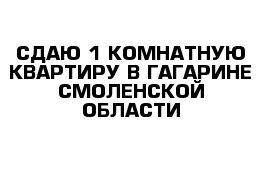 СДАЮ 1 КОМНАТНУЮ КВАРТИРУ В ГАГАРИНЕ СМОЛЕНСКОЙ ОБЛАСТИ